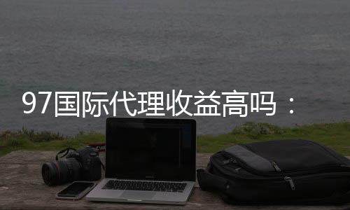 97国际代理收益高吗:详细分析涨幅和优势