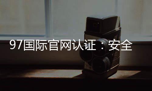 97国际官网认证:安全可靠值得信赖