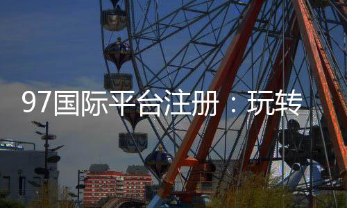 97国际平台注册:玩转娱乐投注尽在掌握