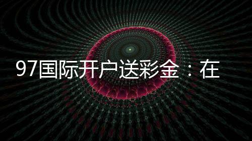 97国际开户送彩金:在线注册立享丰厚福利