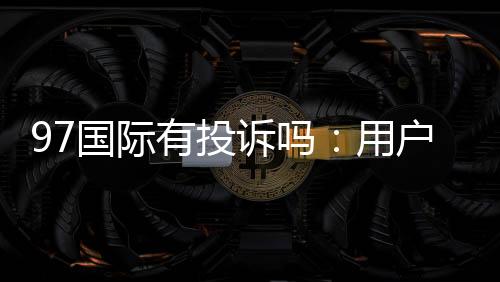 97国际有投诉吗:用户真实反馈调查