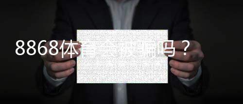 8868体育会被骗吗?真相揭秘与防骗维权全攻略