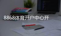 8868体育开户中心开户教程：官方注册流程、实名认证与安全充值攻略