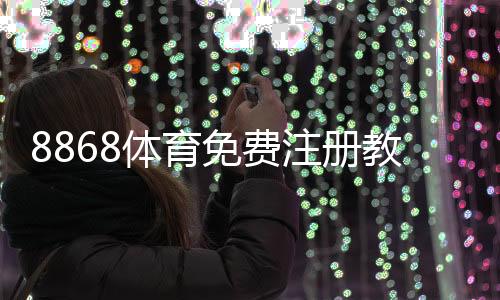 8868体育免费注册教程：新手一步步完成注册并领取优惠攻略