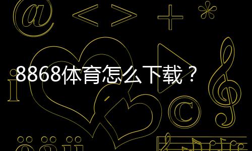 8868体育怎么下载?官方最新版手机安装教程:安卓与iOS一键安装+常见问题解决