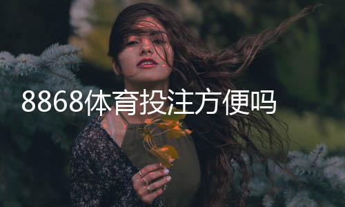 8868体育投注方便吗?新手必看:注册流程、充值提现与安全性全解析