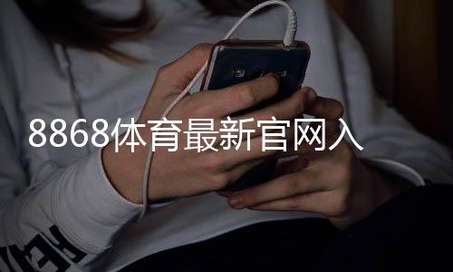 8868体育最新官网入口在哪?官方直达链接、注册登录与安全访问指南