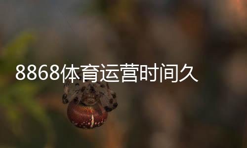 8868体育运营时间久吗?成立背景、运营年限与信誉安全全面解析