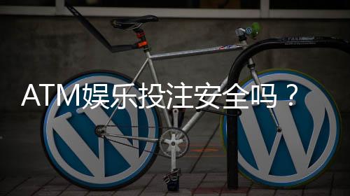 ATM娱乐投注安全吗?深度解析平台资金保障与风险防范措施