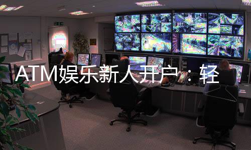 ATM娱乐新人开户:轻松三步完成注册首存礼金等你拿