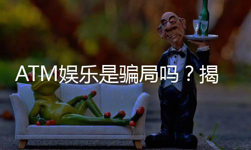 ATM娱乐是骗局吗?揭秘真相与玩家真实体验分享