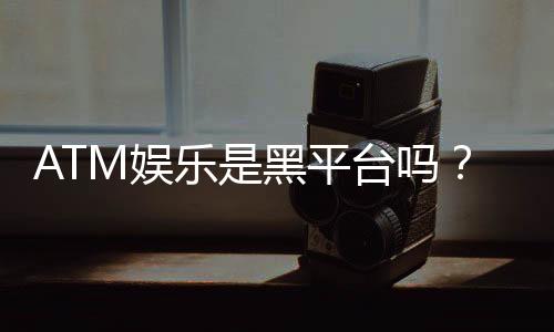 ATM娱乐是黑平台吗?深度解析其安全性与玩家真实评价