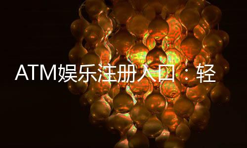 ATM娱乐注册入口:轻松获取最新游戏体验与优惠福利