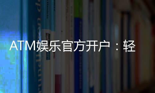 ATM娱乐官方开户:轻松注册享豪华礼金与真人娱乐盛宴