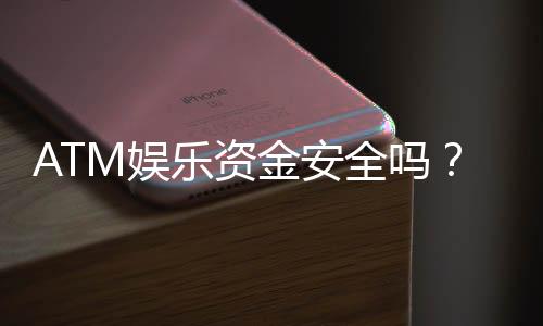 ATM娱乐资金安全吗?深度解析平台资金保障措施与玩家必知要点