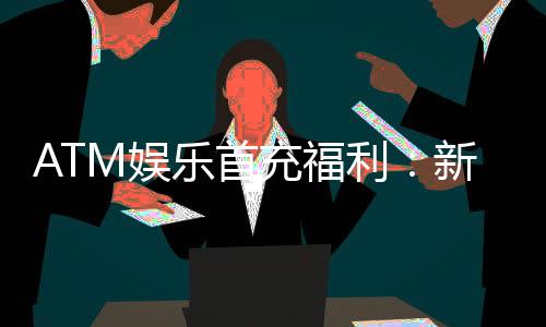 ATM娱乐首充福利:新会员专享高额返利与独家礼包