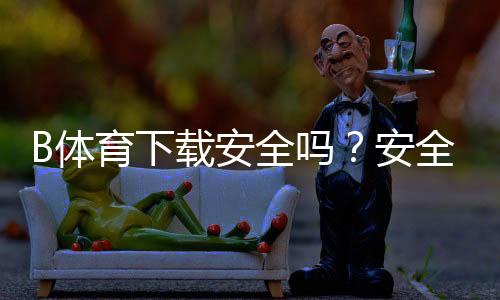 B体育下载安全吗?安全性评估、常见风险与防骗安装全攻略