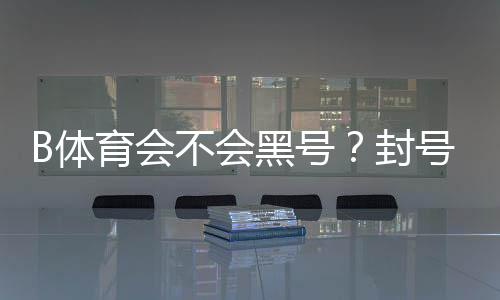 B体育会不会黑号?封号原因、预防与申诉全攻略