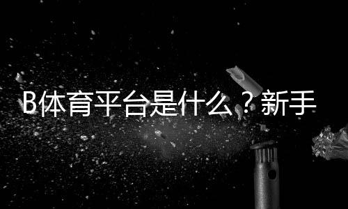 B体育平台是什么?新手注册、充值、投注玩法与安全性全面解析