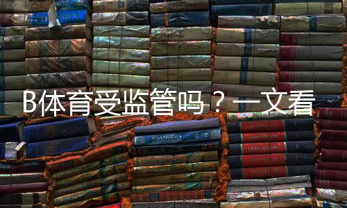 B体育受监管吗?一文看懂牌照、合规与风险提示