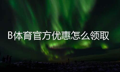 B体育官方优惠怎么领取?新手注册、充值与优惠码全攻略