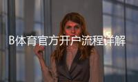 B体育官方开户流程详解：新手注册、实名认证与首充完整步骤