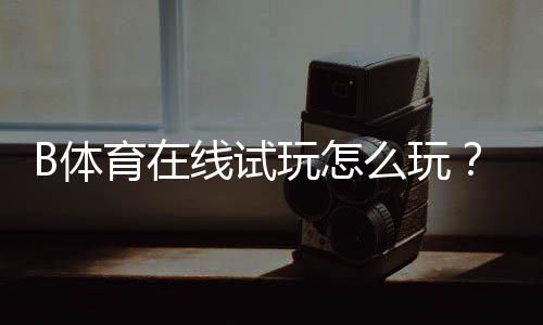 B体育在线试玩怎么玩?新手注册、免费体验与玩法攻略