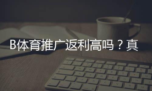 B体育推广返利高吗?真实返利比例、收益测算与避坑指南