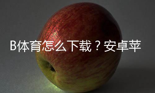 B体育怎么下载?安卓苹果最新版安装与注册全流程新手必看