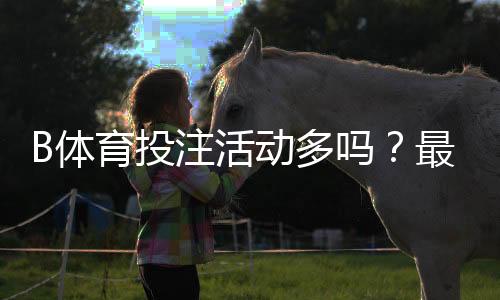 B体育投注活动多吗?最新优惠、福利种类与领取攻略一文看懂