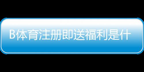 B体育注册即送福利是什么意思?新手领取攻略、规则与常见问题详解