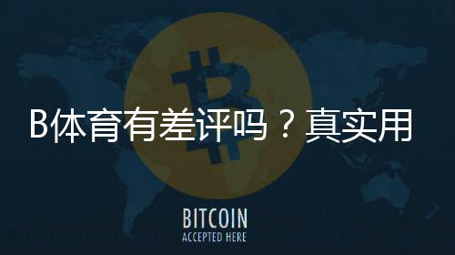 B体育有差评吗?真实用户口碑、差评原因与使用建议全解析
