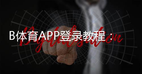 B体育APP登录教程:下载、注册与快速登录全攻略