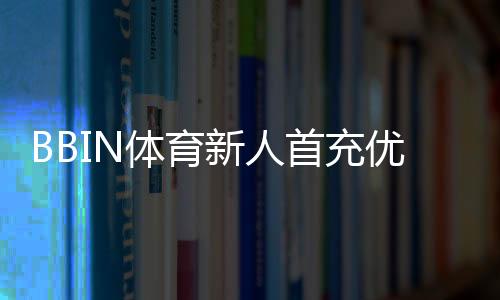 BBIN体育新人首充优惠怎么玩?领取步骤、活动规则与注意事项详解