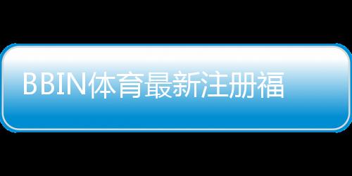 BBIN体育最新注册福利大全:新用户领取步骤、优惠解析与注意事项