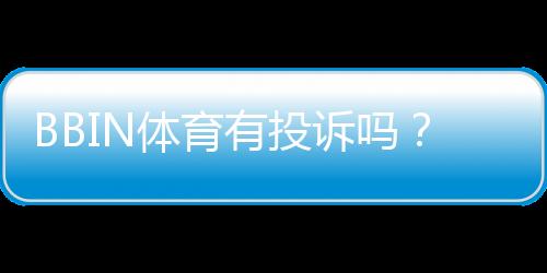 BBIN体育有投诉吗?投诉记录、典型案例与维权指南