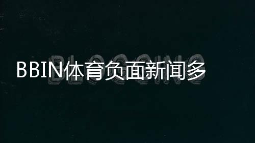 BBIN体育负面新闻多吗?真实案例、用户投诉与风险评估