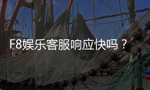 F8娱乐客服响应快吗?实测体验告诉你答案