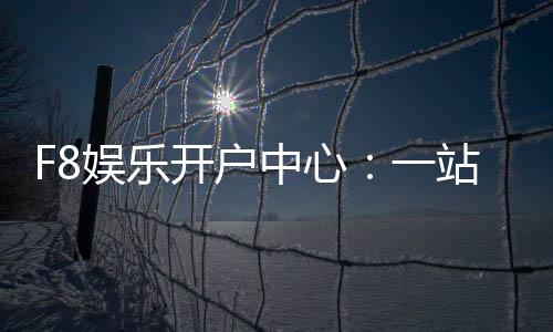 F8娱乐开户中心:一站式畅享棋牌电游的尊贵体验