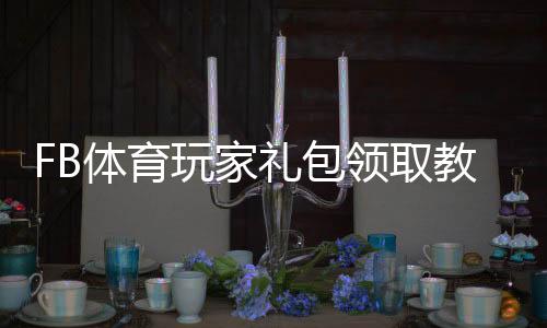 FB体育玩家礼包领取教程:新手激活步骤、礼包内容与使用攻略