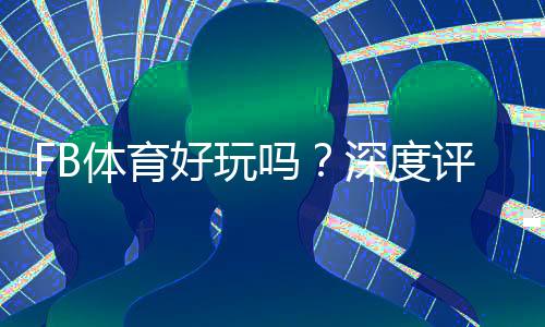 FB体育好玩吗?深度评测:玩法特色、优缺点与新手攻略