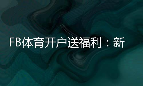 FB体育开户送福利:新手如何领取、常见优惠与注意事项一次看懂