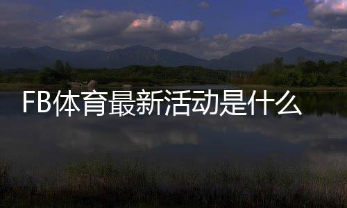 FB体育最新活动是什么?优惠详情、参与攻略与注意事项全解析