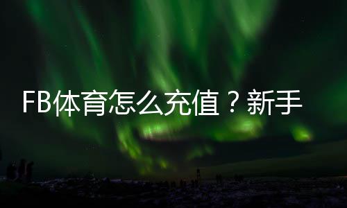 FB体育怎么充值?新手快速充值步骤图文教程支付方式与安全注意事项