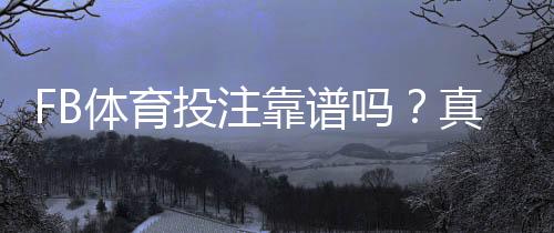 FB体育投注靠谱吗?真实口碑、安全性与风险识别全解析
