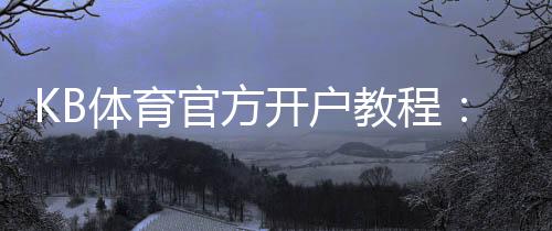 KB体育官方开户教程:2026最新注册流程、实名认证与安全注意事项