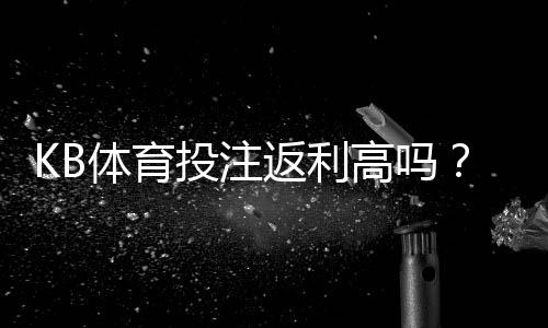 KB体育投注返利高吗?真相揭秘、返利计算与领取攻略