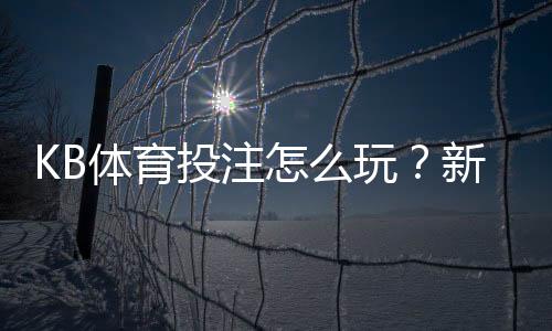 KB体育投注怎么玩?新手入门、常见玩法与实用投注技巧全攻略