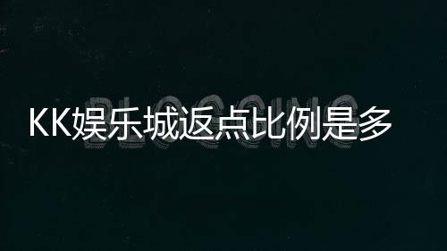 KK娱乐城返点比例是多少?揭秘高返点福利与实战技巧