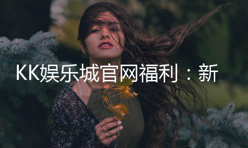 KK娱乐城官网福利:新会员专享豪礼与每日惊喜活动